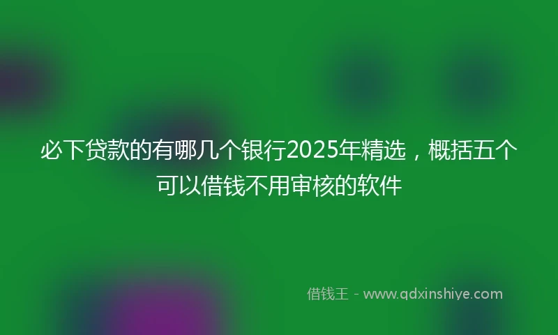 必下贷款的有哪几个银行2025年精选，概括五个可以借钱不用审核的软件