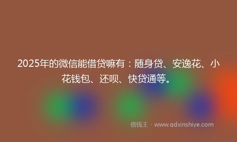 2025年的微信能借贷嘛有：随身贷、安逸花、小花钱包、还呗、快贷通等。