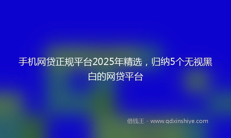 手机网贷正规平台2025年精选，归纳5个无视黑白的网贷平台