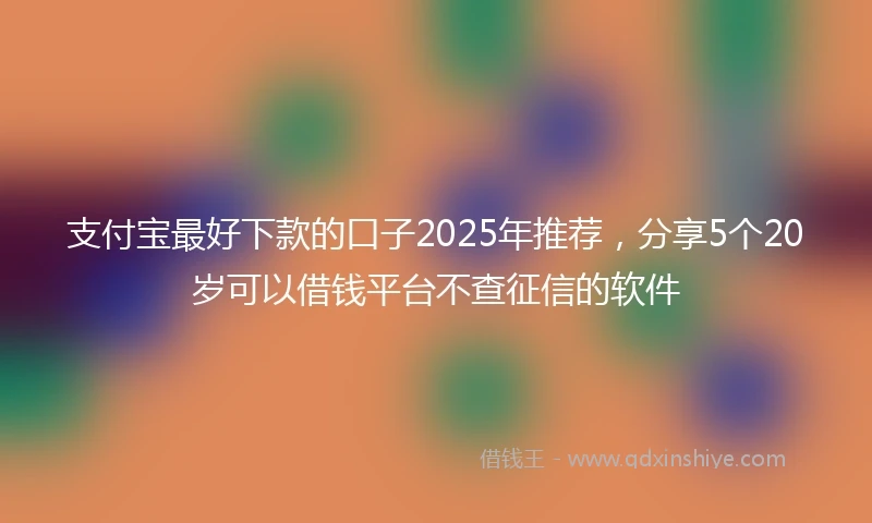 支付宝最好下款的口子2025年推荐，分享5个20岁可以借钱平台不查征信的软件