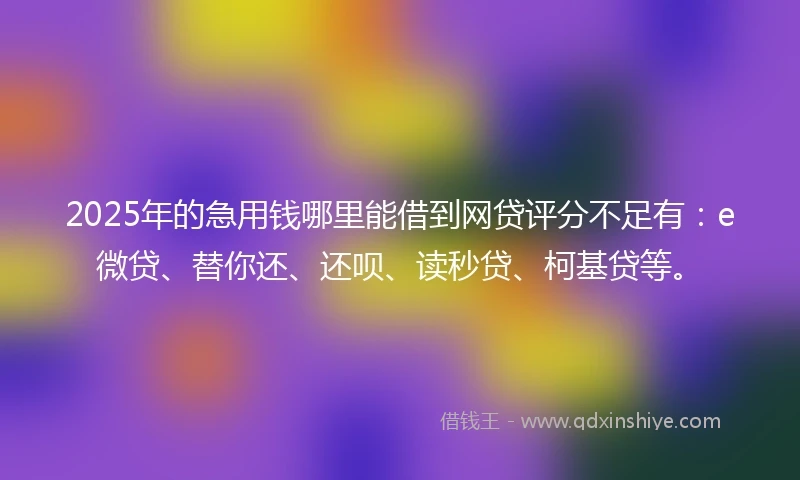 2025年的急用钱哪里能借到网贷评分不足有:e微贷、替你还、还呗、读秒贷、柯基贷等。