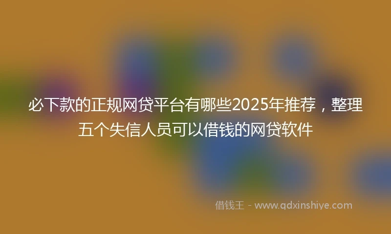 必下款的正规网贷平台有哪些2025年推荐，整理五个失信人员可以借钱的网贷软件