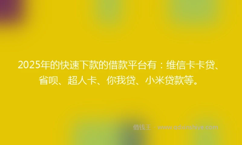 2025年的快速下款的借款平台有：维信卡卡贷、省呗、超人卡、你我贷、小米贷款等。