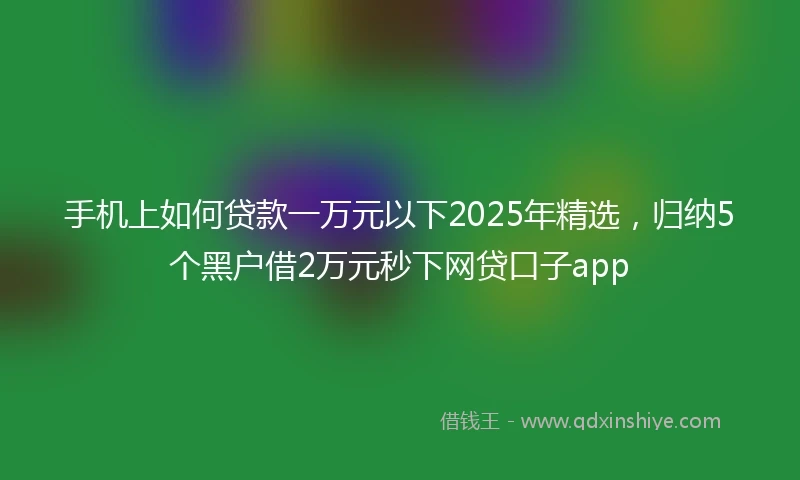 手机上如何贷款一万元以下2025年精选，归纳5个黑户借2万元秒下网贷口子app