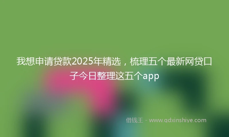 我想申请贷款2025年精选，梳理五个最新网贷口子今日整理这五个app