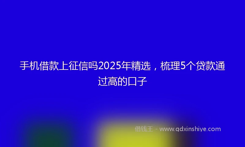手机借款上征信吗2025年精选，梳理5个贷款通过高的口子