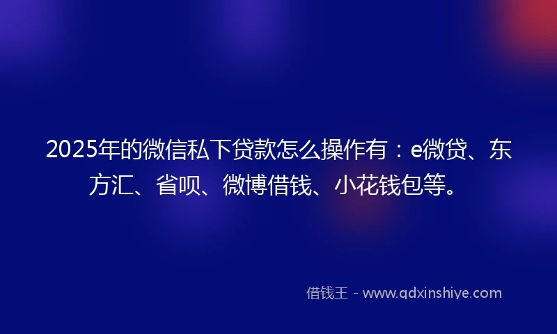 2025年的微信私下贷款怎么操作有：e微贷、东方汇、省呗、微博借钱、小花钱包等。
