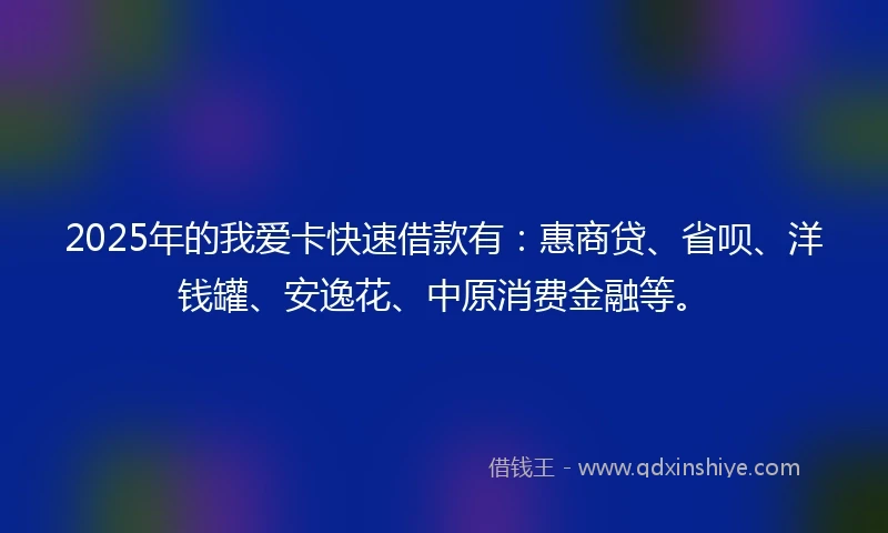 2025年的我爱卡快速借款有：惠商贷、省呗、洋钱罐、安逸花、中原消费金融等。