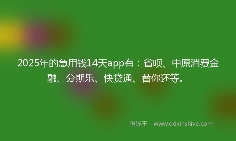 2025年的急用钱14天app有：省呗、中原消费金融、分期乐、快贷通、替你还等。