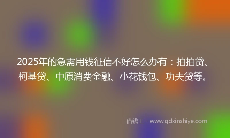 2025年的急需用钱征信不好怎么办有：拍拍贷、柯基贷、中原消费金融、小花钱包、功夫贷等。