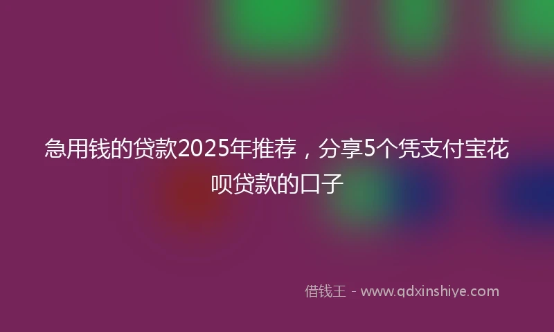 急用钱的贷款2025年推荐，分享5个凭支付宝花呗贷款的口子