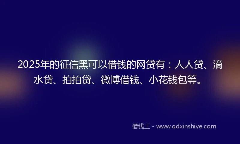 2025年的征信黑可以借钱的网贷有：人人贷、滴水贷、拍拍贷、微博借钱、小花钱包等。
