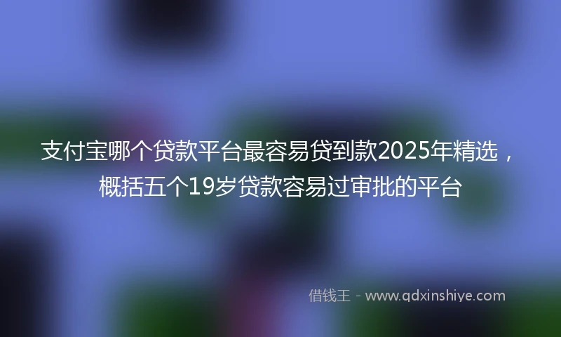 支付宝哪个贷款平台最容易贷到款2025年精选，概括五个19岁贷款容易过审批的平台