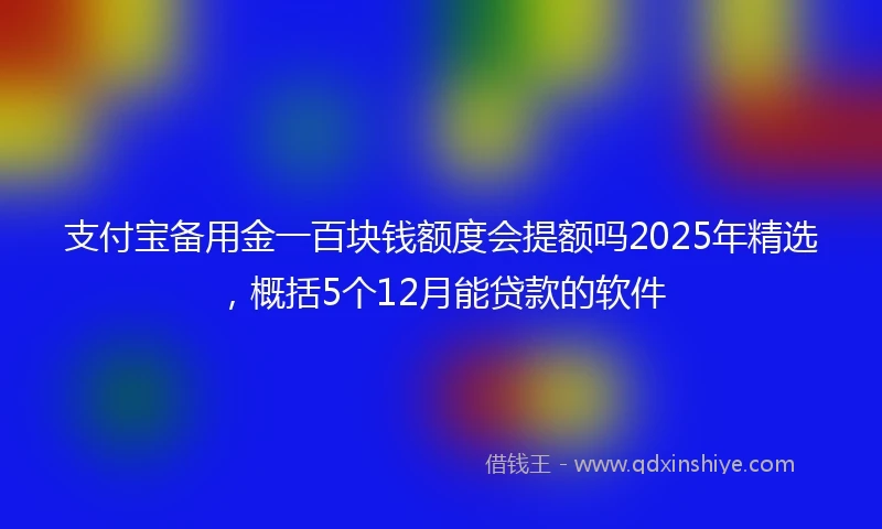 支付宝备用金一百块钱额度会提额吗2025年精选，概括5个12月能贷款的软件