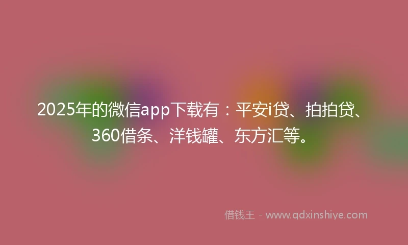 2025年的微信app下载有：平安i贷、拍拍贷、360借条、洋钱罐、东方汇等。