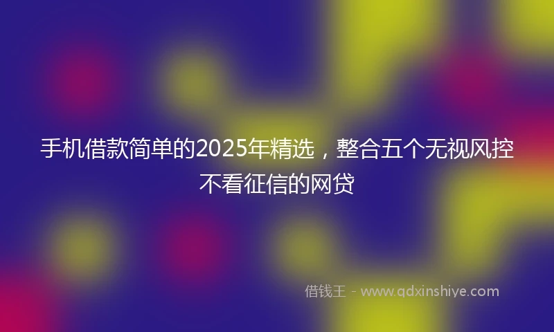 手机借款简单的2025年精选，整合五个无视风控不看征信的网贷