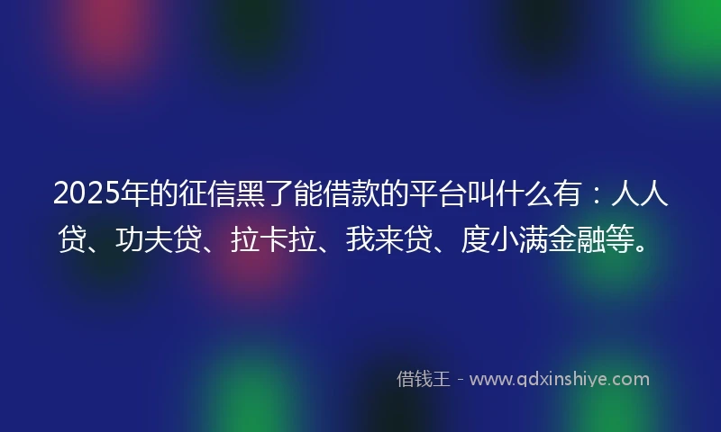 2025年的征信黑了能借款的平台叫什么有：人人贷、功夫贷、拉卡拉、我来贷、度小满金融等。