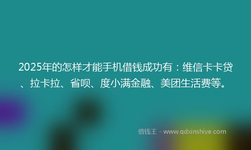 2025年的怎样才能手机借钱成功有：维信卡卡贷、拉卡拉、省呗、度小满金融、美团生活费等。