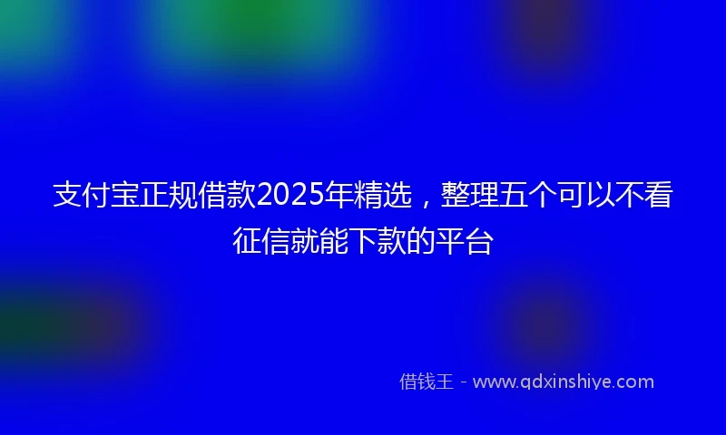 支付宝正规借款2025年精选，整理五个可以不看征信就能下款的平台