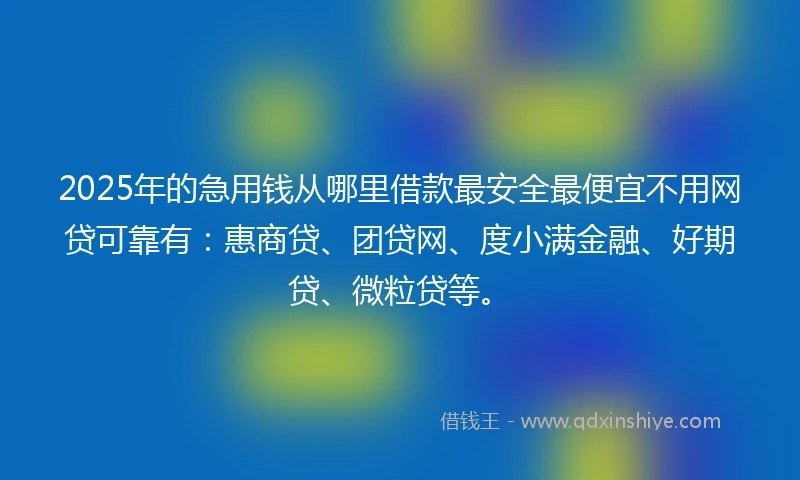 2025年的急用钱从哪里借款最安全最便宜不用网贷可靠有：惠商贷、团贷网、度小满金融、好期贷、微粒贷等。