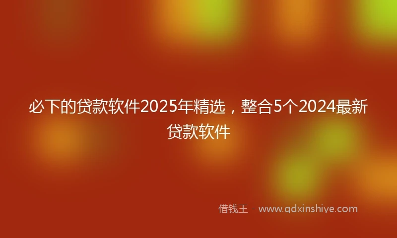 必下的贷款软件2025年精选，整合5个2024最新贷款软件