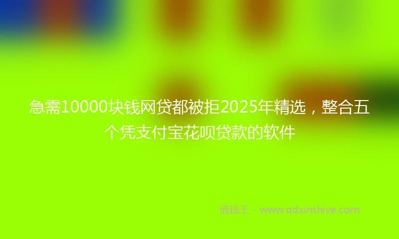 急需10000块钱网贷都被拒2025年精选，整合五个凭支付宝花呗贷款的软件