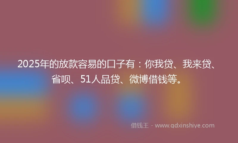 2025年的放款容易的口子有：你我贷、我来贷、省呗、51人品贷、微博借钱等。