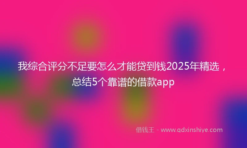 我综合评分不足要怎么才能贷到钱2025年精选，总结5个靠谱的借款app