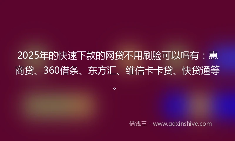 2025年的快速下款的网贷不用刷脸可以吗有：惠商贷、360借条、东方汇、维信卡卡贷、快贷通等。
