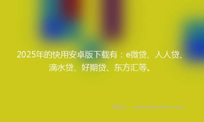 2025年的快用安卓版下载有：e微贷、人人贷、滴水贷、好期贷、东方汇等。