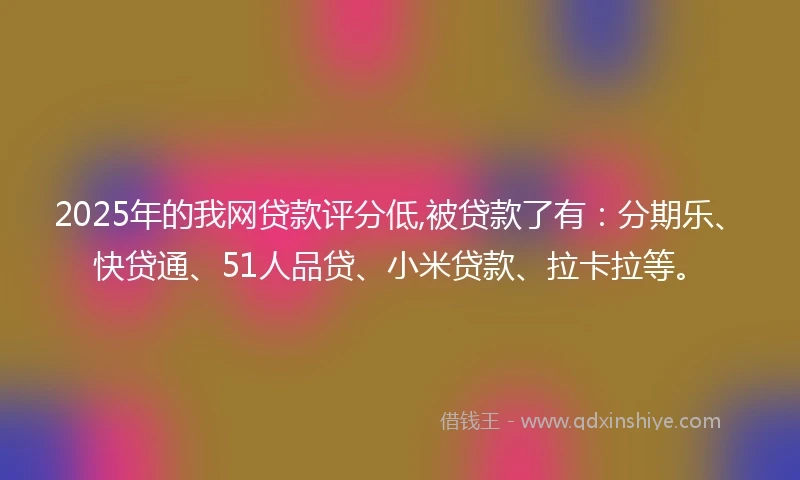 2025年的我网贷款评分低,被贷款了有：分期乐、快贷通、51人品贷、小米贷款、拉卡拉等。