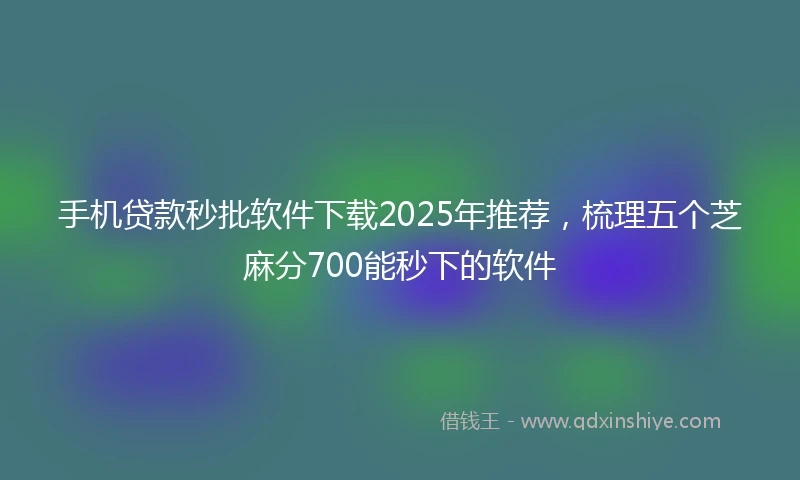 手机贷款秒批软件下载2025年推荐，梳理五个芝麻分700能秒下的软件