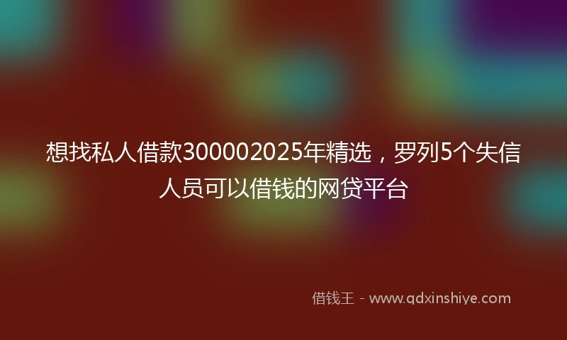 想找私人借款300002025年精选，罗列5个失信人员可以借钱的网贷平台