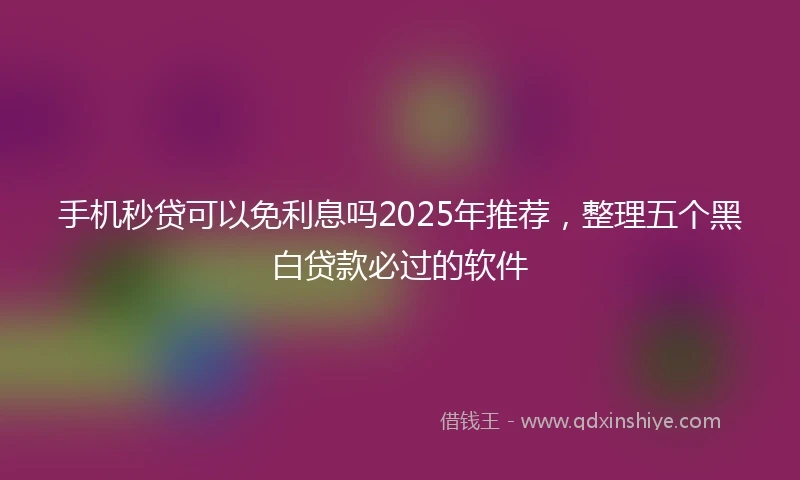 手机秒贷可以免利息吗2025年推荐,整理五个黑白贷款必过的软件