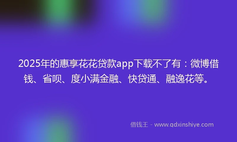 2025年的惠享花花贷款app下载不了有：微博借钱、省呗、度小满金融、快贷通、融逸花等。
