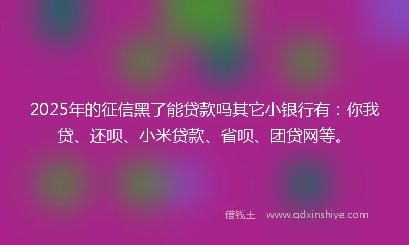 2025年的征信黑了能贷款吗其它小银行有：你我贷、还呗、小米贷款、省呗、团贷网等。