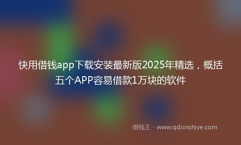 快用借钱app下载安装最新版2025年精选，概括五个APP容易借款1万块的软件