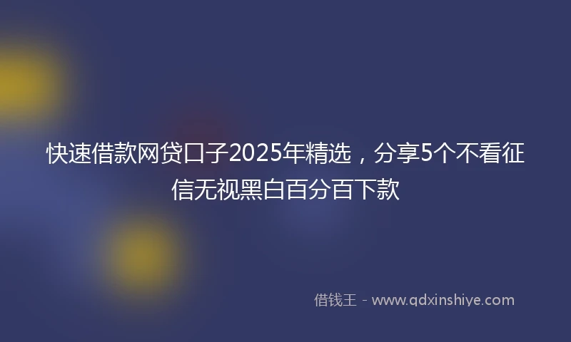 快速借款网贷口子2025年精选，分享5个不看征信无视黑白百分百下款