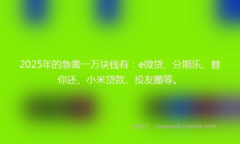 2025年的急需一万块钱有：e微贷、分期乐、替你还、小米贷款、投友圈等。