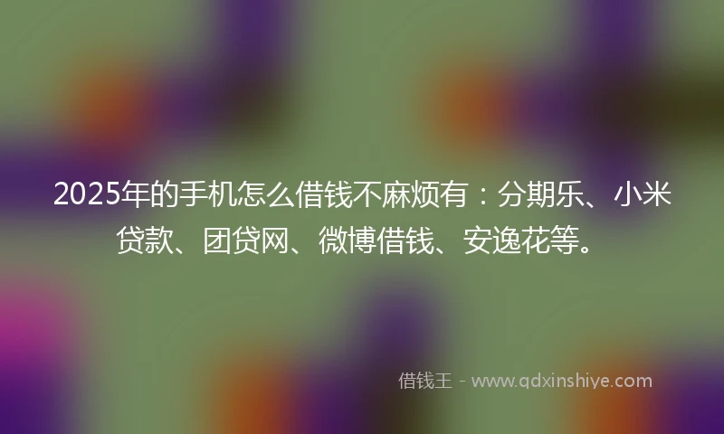 2025年的手机怎么借钱不麻烦有：分期乐、小米贷款、团贷网、微博借钱、安逸花等。