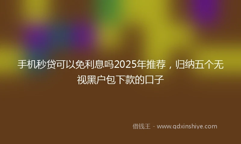 手机秒贷可以免利息吗2025年推荐，归纳五个无视黑户包下款的口子