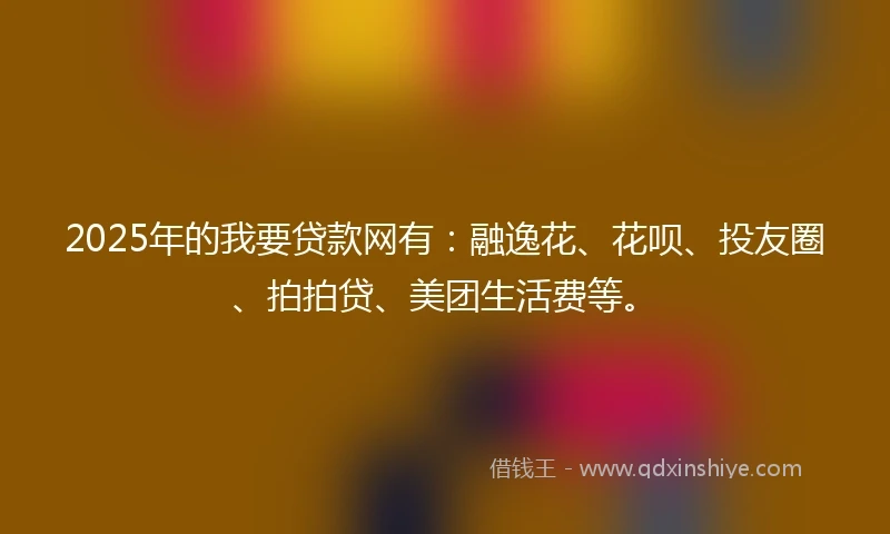 2025年的我要贷款网有：融逸花、花呗、投友圈、拍拍贷、美团生活费等。