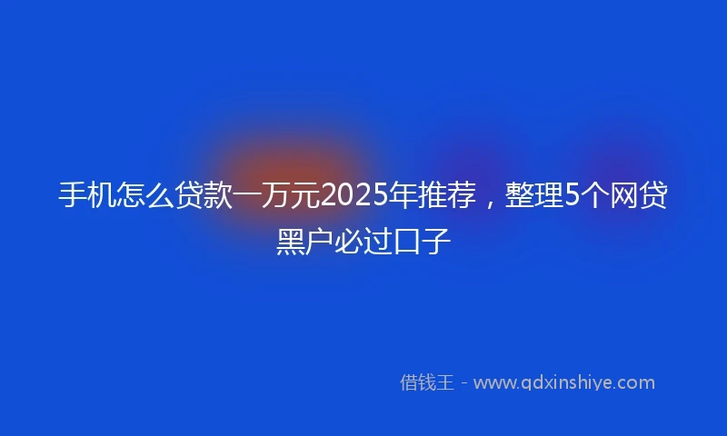 手机怎么贷款一万元2025年推荐，整理5个网贷黑户必过口子