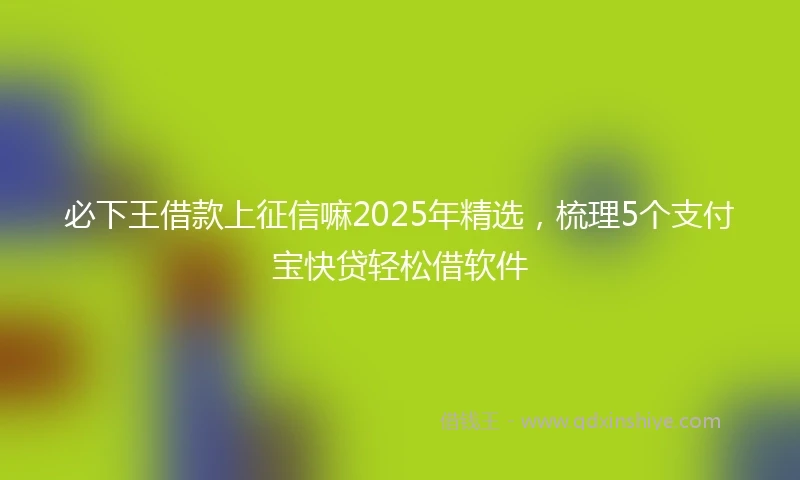 必下王借款上征信嘛2025年精选，梳理5个支付宝快贷轻松借软件