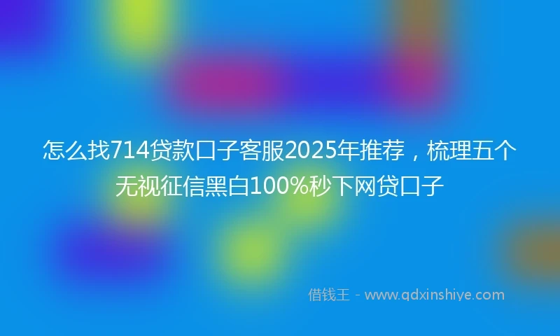 怎么找714贷款口子客服2025年推荐，梳理五个无视征信黑白100%秒下网贷口子