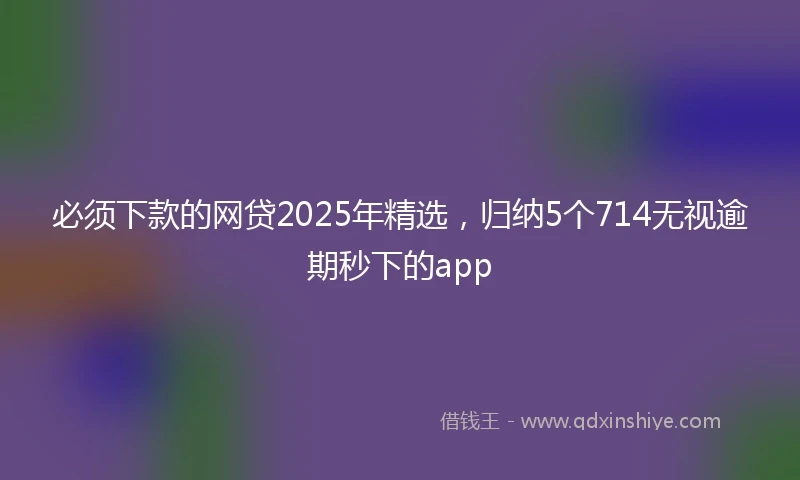 必须下款的网贷2025年精选，归纳5个714无视逾期秒下的app