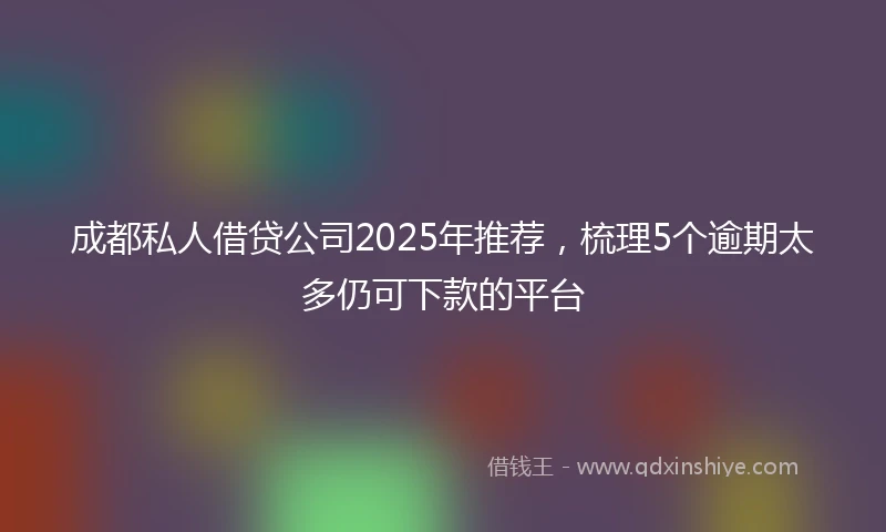 成都私人借贷公司2025年推荐，梳理5个逾期太多仍可下款的平台