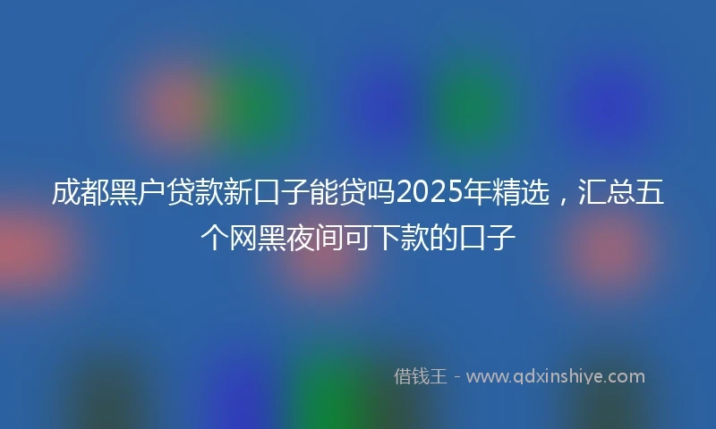 成都黑户贷款新口子能贷吗2025年精选，汇总五个网黑夜间可下款的口子