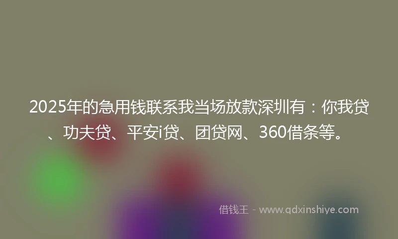 2025年的急用钱联系我当场放款深圳有：你我贷、功夫贷、平安i贷、团贷网、360借条等。