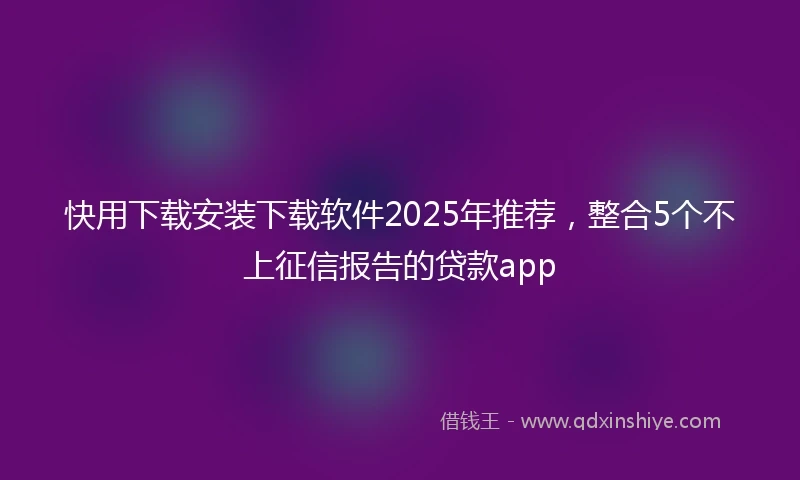 快用下载安装下载软件2025年推荐，整合5个不上征信报告的贷款app